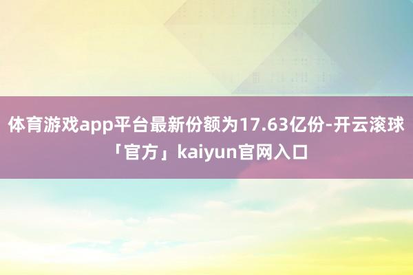 体育游戏app平台最新份额为17.63亿份-开云滚球「官方」kaiyun官网入口