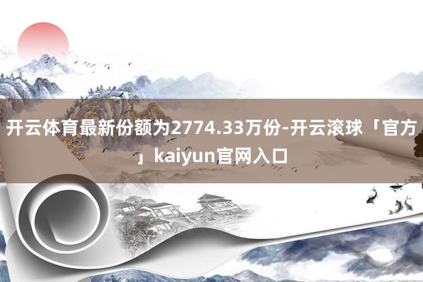 开云体育最新份额为2774.33万份-开云滚球「官方」kaiyun官网入口