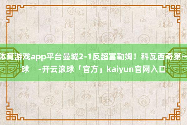 体育游戏app平台曼城2-1反超富勒姆！科瓦西奇第一球    -开云滚球「官方」kaiyun官网入口