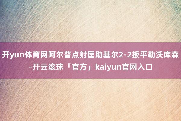 开yun体育网阿尔普点射匡助基尔2-2扳平勒沃库森-开云滚球「官方」kaiyun官网入口