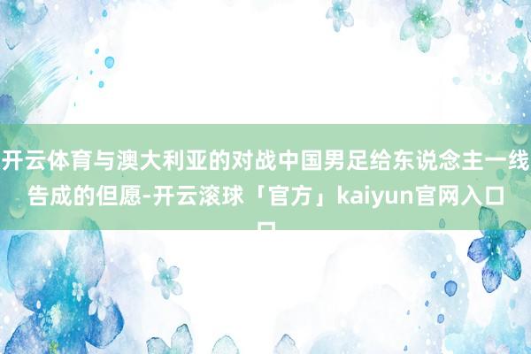 开云体育与澳大利亚的对战中国男足给东说念主一线告成的但愿-开云滚球「官方」kaiyun官网入口