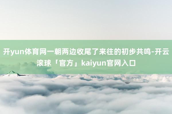 开yun体育网一朝两边收尾了来往的初步共鸣-开云滚球「官方」kaiyun官网入口