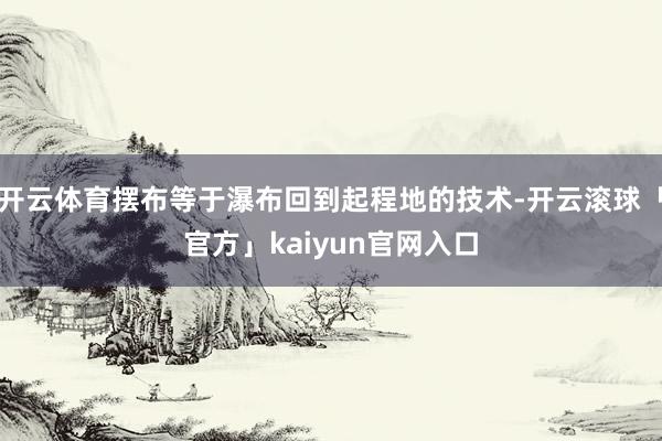 开云体育摆布等于瀑布回到起程地的技术-开云滚球「官方」kaiyun官网入口