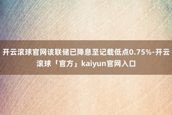 开云滚球官网该联储已降息至记载低点0.75%-开云滚球「官方」kaiyun官网入口