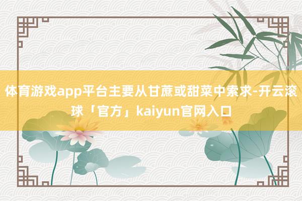 体育游戏app平台主要从甘蔗或甜菜中索求-开云滚球「官方」kaiyun官网入口