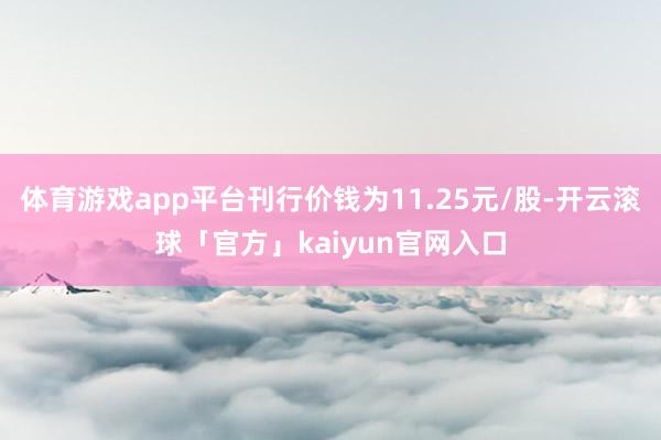 体育游戏app平台刊行价钱为11.25元/股-开云滚球「官方」kaiyun官网入口