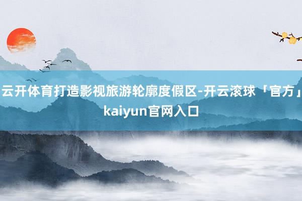 云开体育打造影视旅游轮廓度假区-开云滚球「官方」kaiyun官网入口