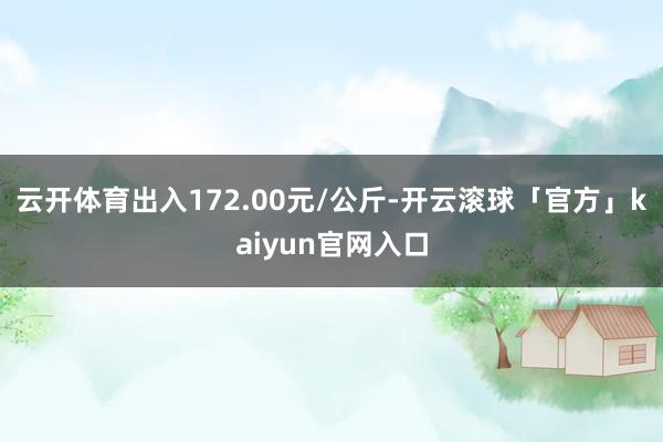 云开体育出入172.00元/公斤-开云滚球「官方」kaiyun官网入口