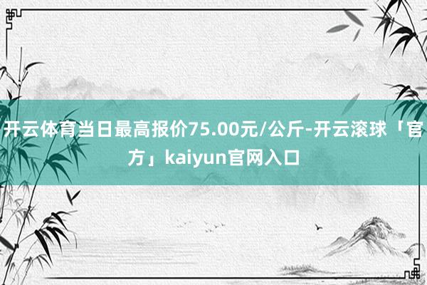 开云体育当日最高报价75.00元/公斤-开云滚球「官方」kaiyun官网入口