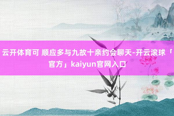 云开体育可 顺应多与九故十亲约会聊天-开云滚球「官方」kaiyun官网入口