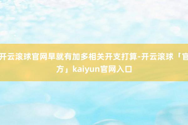 开云滚球官网早就有加多相关开支打算-开云滚球「官方」kaiyun官网入口