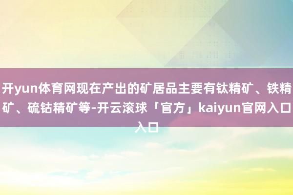 开yun体育网现在产出的矿居品主要有钛精矿、铁精矿、硫钴精矿等-开云滚球「官方」kaiyun官网入口