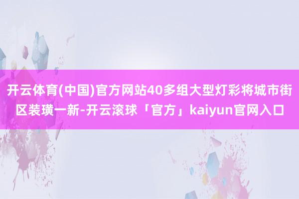 开云体育(中国)官方网站40多组大型灯彩将城市街区装璜一新-开云滚球「官方」kaiyun官网入口