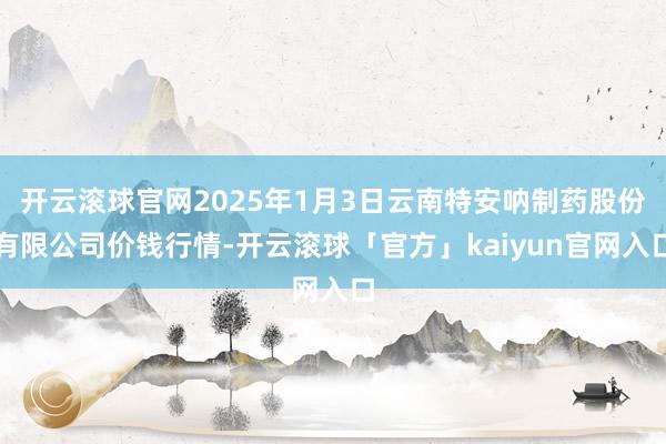 开云滚球官网2025年1月3日云南特安呐制药股份有限公司价钱行情-开云滚球「官方」kaiyun官网入口